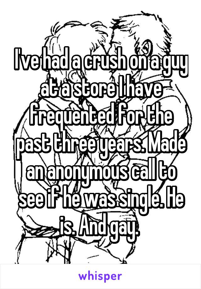 I've had a crush on a guy at a store I have frequented for the past three years. Made an anonymous call to see if he was single. He is. And gay. 