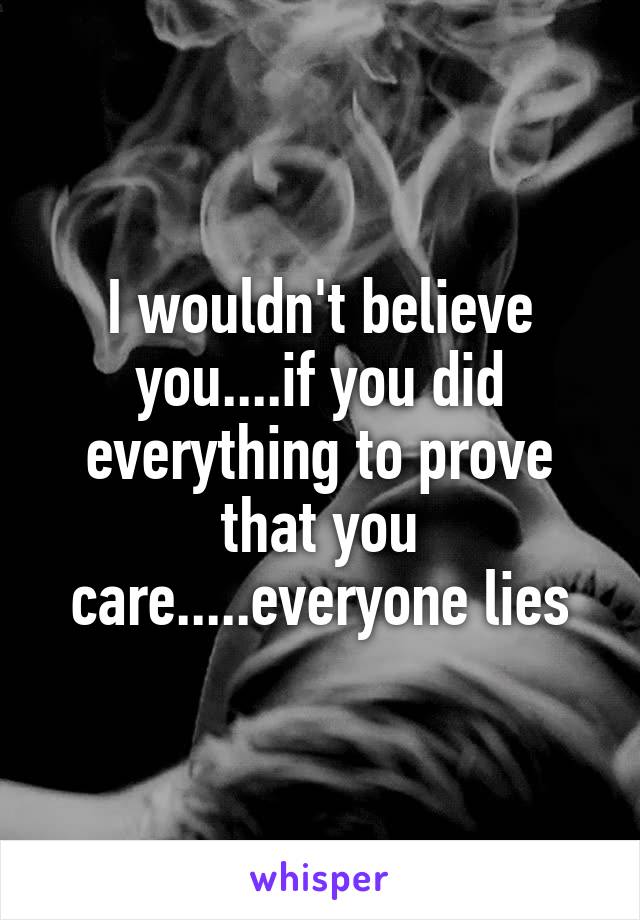 I wouldn't believe you....if you did everything to prove that you care.....everyone lies