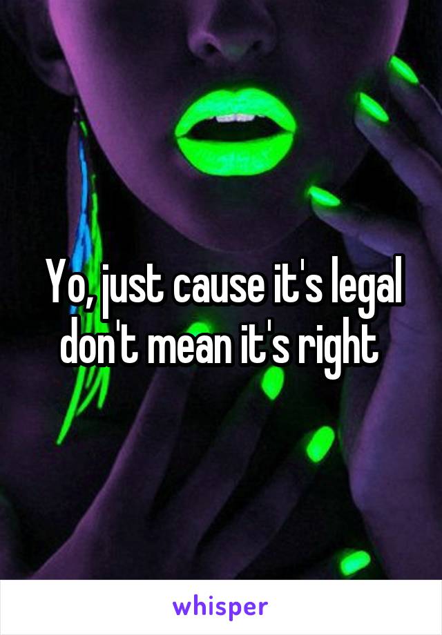 Yo, just cause it's legal don't mean it's right 