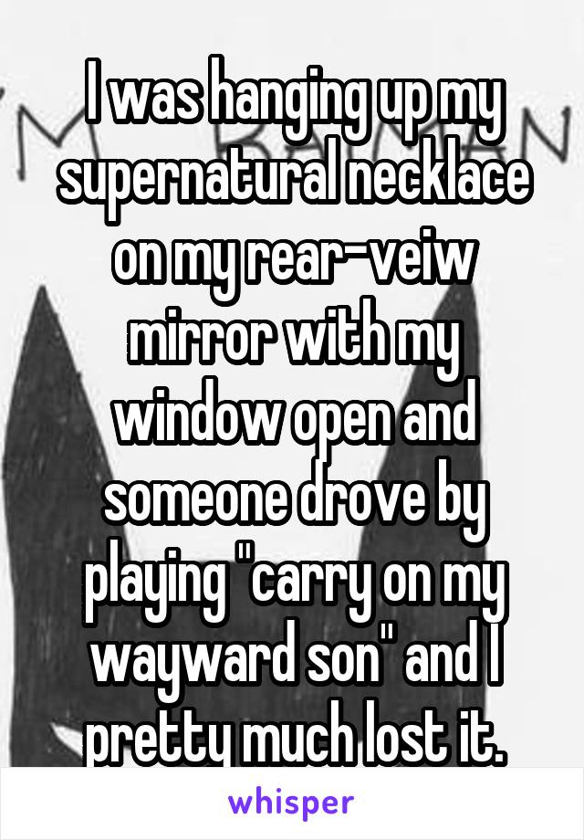 I was hanging up my supernatural necklace on my rear-veiw mirror with my window open and someone drove by playing "carry on my wayward son" and I pretty much lost it.