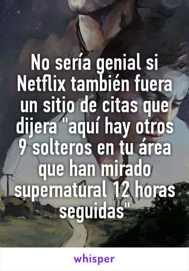 No sería genial si Netflix también fuera un sitio de citas que dijera "aquí hay otros 9 solteros en tu área que han mirado supernatural 12 horas seguidas"