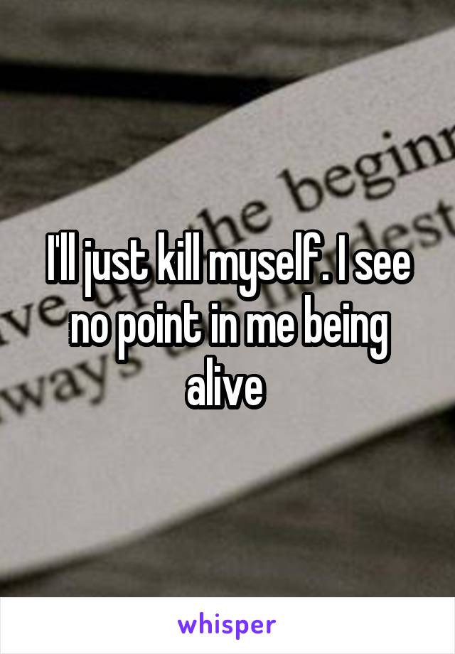 I'll just kill myself. I see no point in me being alive 