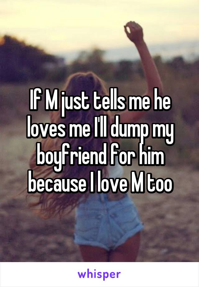 If M just tells me he loves me I'll dump my boyfriend for him because I love M too