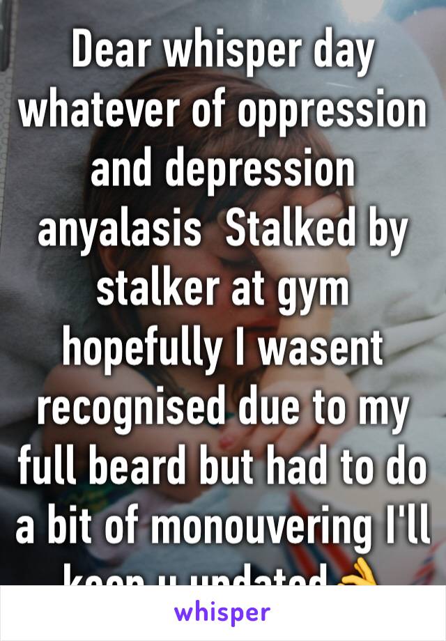 Dear whisper day whatever of oppression and depression anyalasis  Stalked by stalker at gym hopefully I wasent recognised due to my full beard but had to do a bit of monouvering I'll keep u updated👌