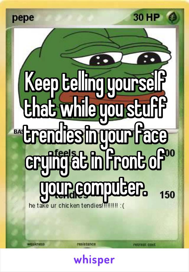 Keep telling yourself that while you stuff trendies in your face crying at in front of your computer. 