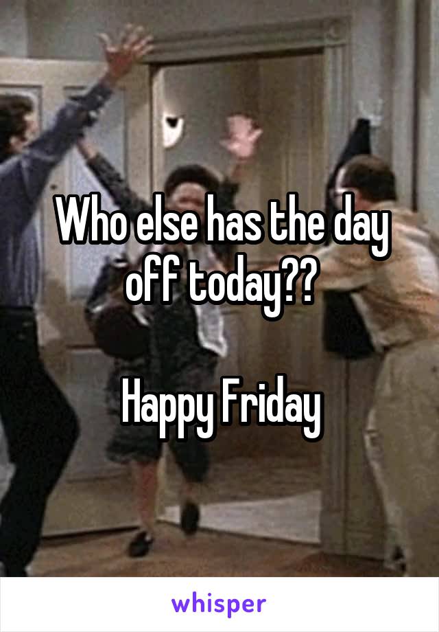 Who else has the day off today??

Happy Friday