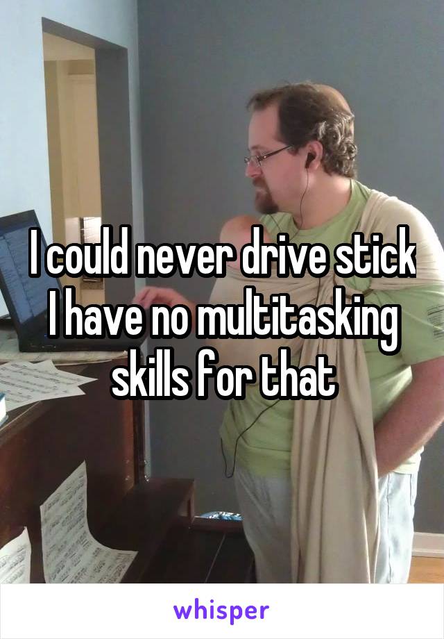 I could never drive stick
I have no multitasking skills for that