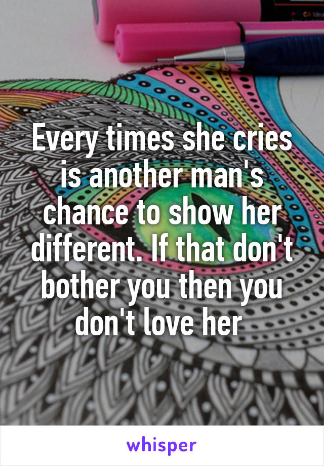 Every times she cries is another man's chance to show her different. If that don't bother you then you don't love her 