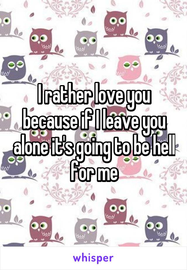 I rather love you because if I leave you alone it's going to be hell for me