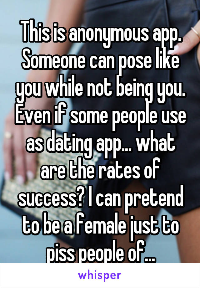 This is anonymous app. Someone can pose like you while not being you. Even if some people use as dating app... what are the rates of success? I can pretend to be a female just to piss people of...