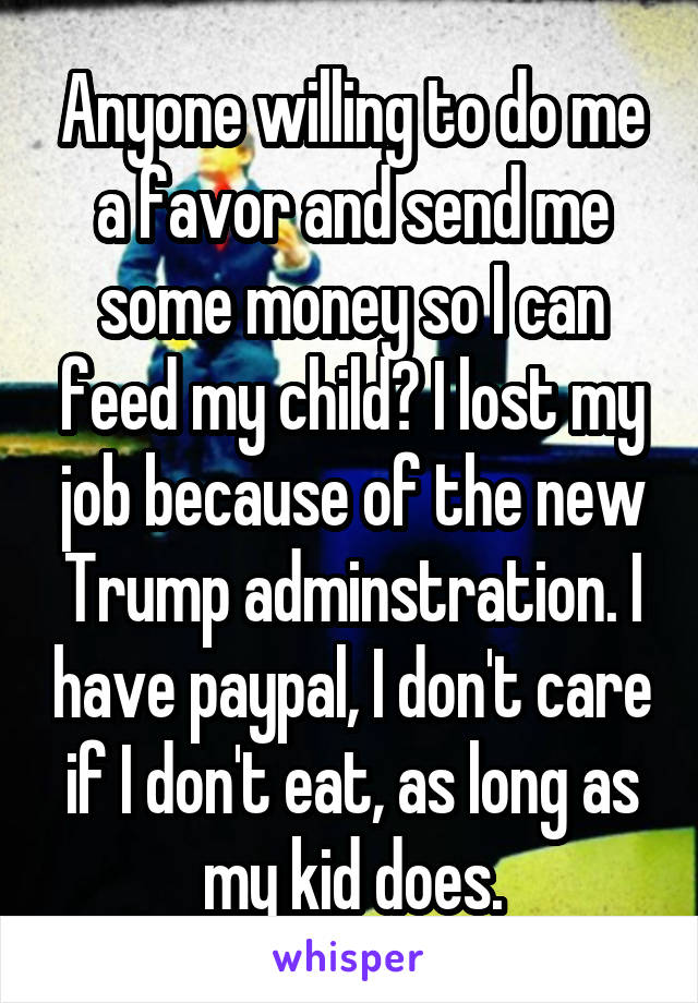 Anyone willing to do me a favor and send me some money so I can feed my child? I lost my job because of the new Trump adminstration. I have paypal, I don't care if I don't eat, as long as my kid does.