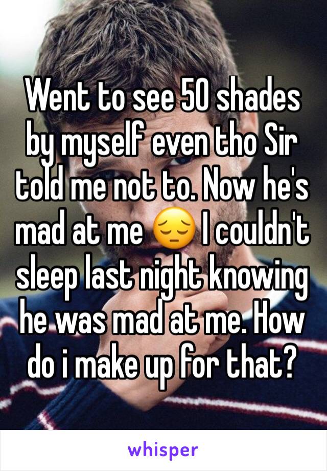 Went to see 50 shades by myself even tho Sir told me not to. Now he's mad at me 😔 I couldn't sleep last night knowing he was mad at me. How do i make up for that? 