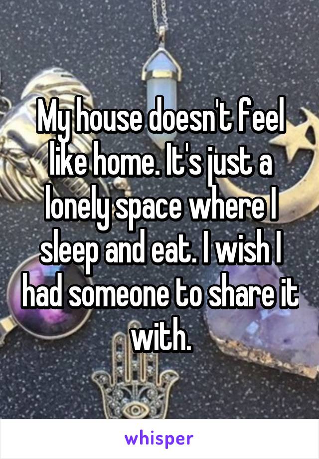 My house doesn't feel like home. It's just a lonely space where I sleep and eat. I wish I had someone to share it with.