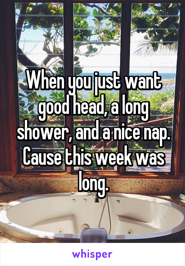 When you just want good head, a long shower, and a nice nap. Cause this week was long.