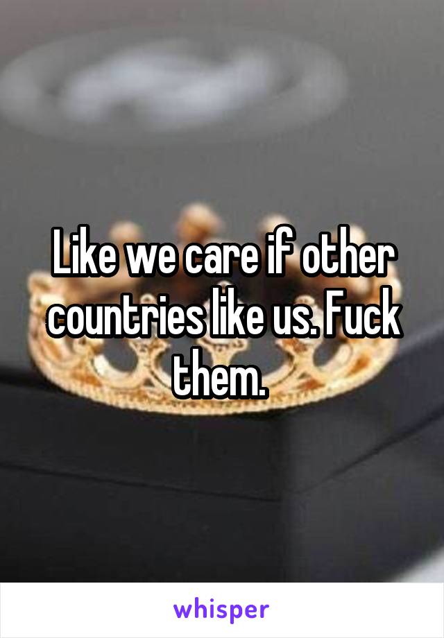 Like we care if other countries like us. Fuck them. 