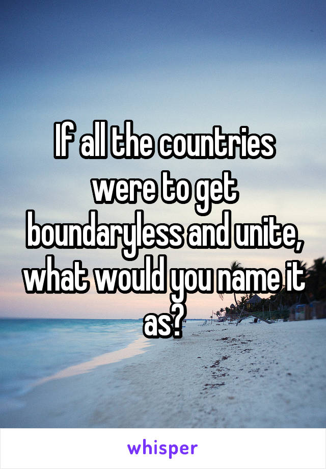 If all the countries were to get boundaryless and unite, what would you name it as?