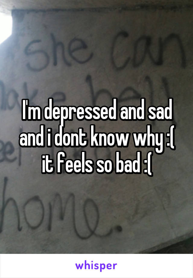 I'm depressed and sad and i dont know why :( it feels so bad :(