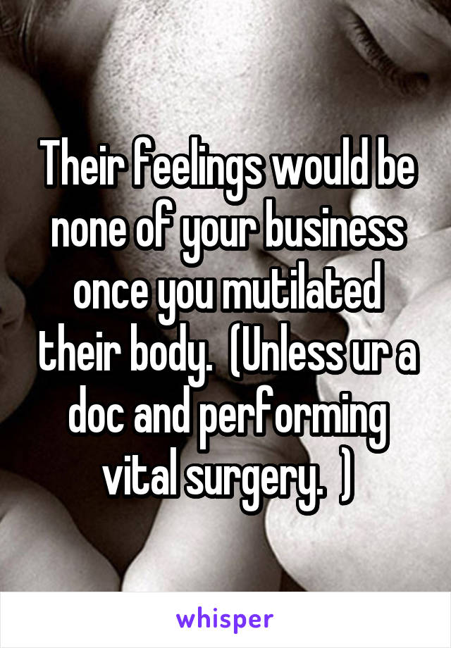 Their feelings would be none of your business once you mutilated their body.  (Unless ur a doc and performing vital surgery.  )