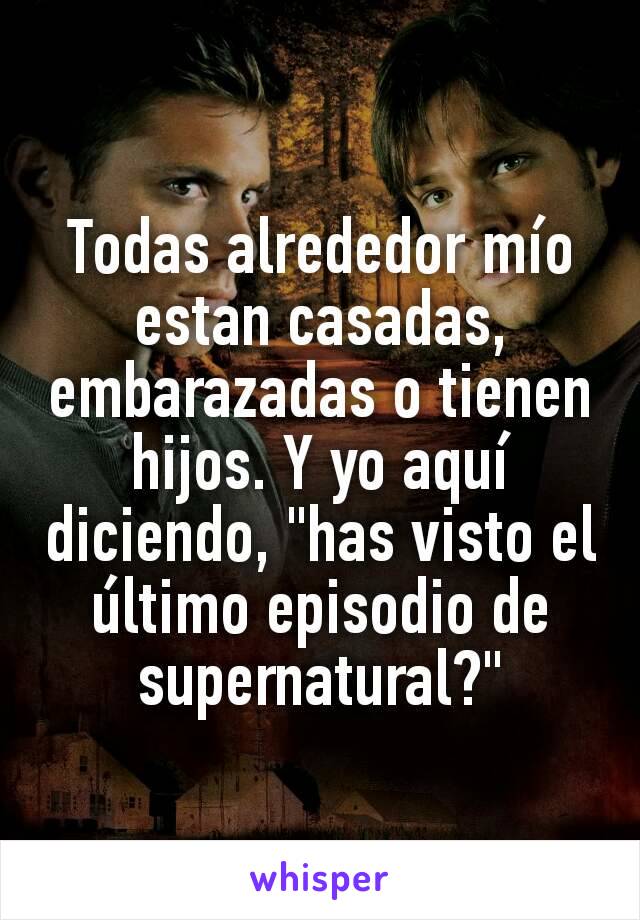 Todas alrededor mío estan casadas, embarazadas o tienen hijos. Y yo aquí diciendo, "has visto el último episodio de supernatural?"