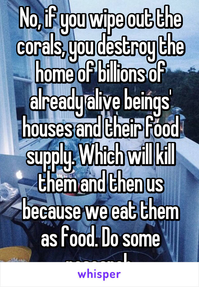 No, if you wipe out the corals, you destroy the home of billions of already alive beings' houses and their food supply. Which will kill them and then us because we eat them as food. Do some research 