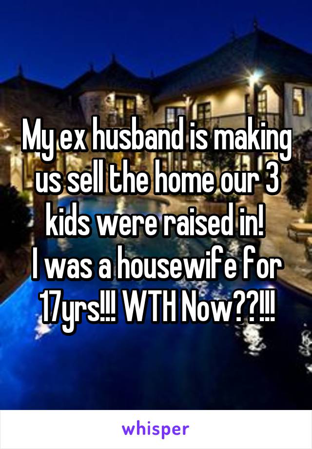 My ex husband is making us sell the home our 3 kids were raised in! 
I was a housewife for 17yrs!!! WTH Now??!!!