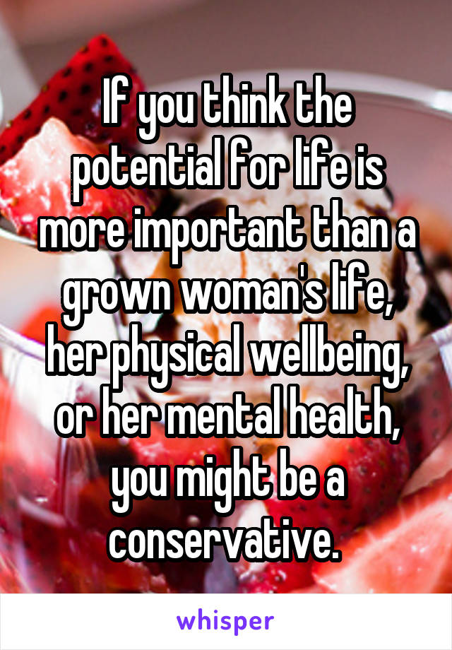 If you think the potential for life is more important than a grown woman's life, her physical wellbeing, or her mental health, you might be a conservative. 