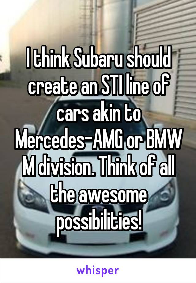 I think Subaru should create an STI line of cars akin to Mercedes-AMG or BMW M division. Think of all the awesome possibilities!