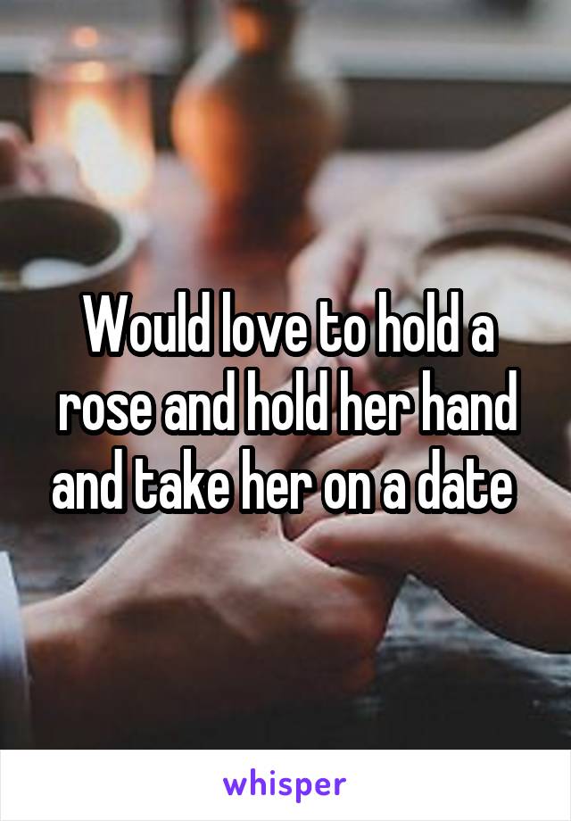 Would love to hold a rose and hold her hand and take her on a date 