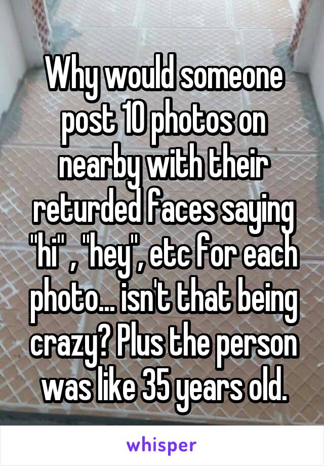 Why would someone post 10 photos on nearby with their returded faces saying "hi" , "hey", etc for each photo... isn't that being crazy? Plus the person was like 35 years old.