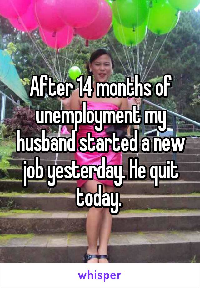 After 14 months of unemployment my husband started a new job yesterday. He quit today. 