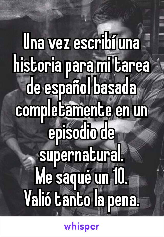 Una vez escribí una historia para mi tarea de español basada completamente en un episodio de supernatural.
Me saqué un 10.
Valió tanto la pena.