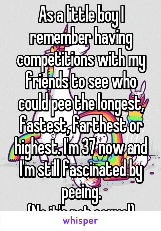 As a little boy I remember having competitions with my friends to see who could pee the longest, fastest, farthest or highest. I'm 37 now and I'm still fascinated by peeing.
(No it's not sexual)