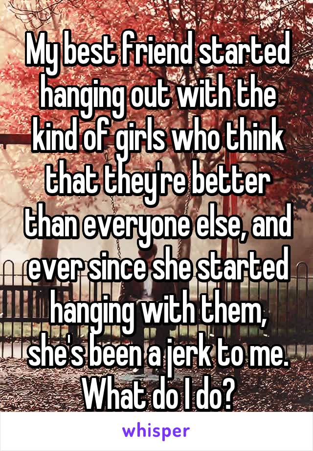 My best friend started hanging out with the kind of girls who think that they're better than everyone else, and ever since she started hanging with them, she's been a jerk to me. What do I do?