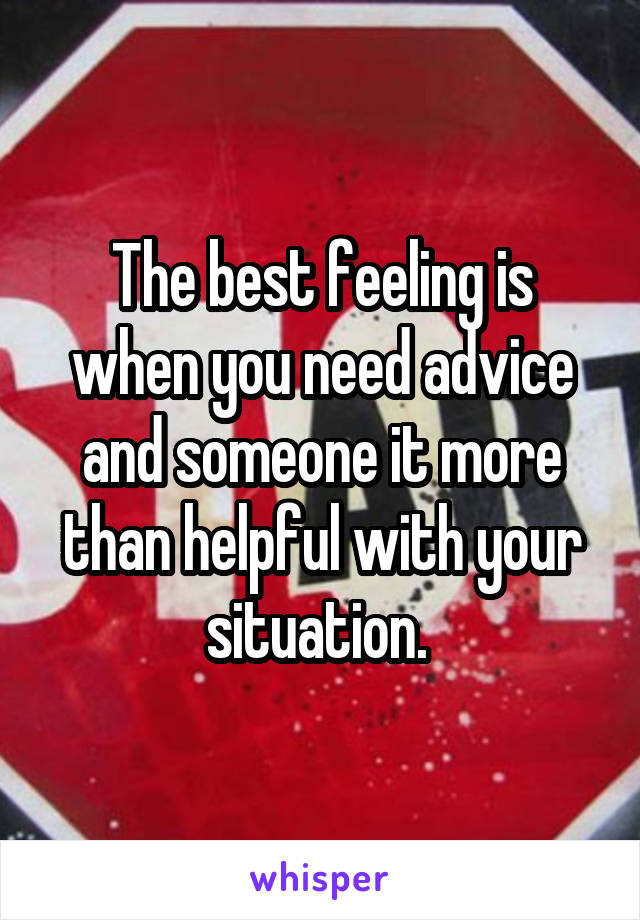 The best feeling is when you need advice and someone it more than helpful with your situation. 