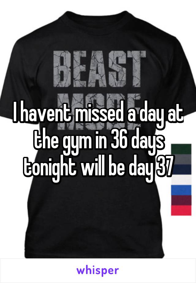 I havent missed a day at the gym in 36 days tonight will be day 37