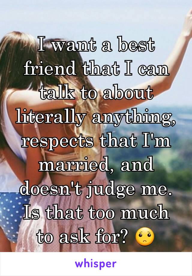 I want a best friend that I can talk to about literally anything, respects that I'm married, and doesn't judge me. Is that too much to ask for? 🙁