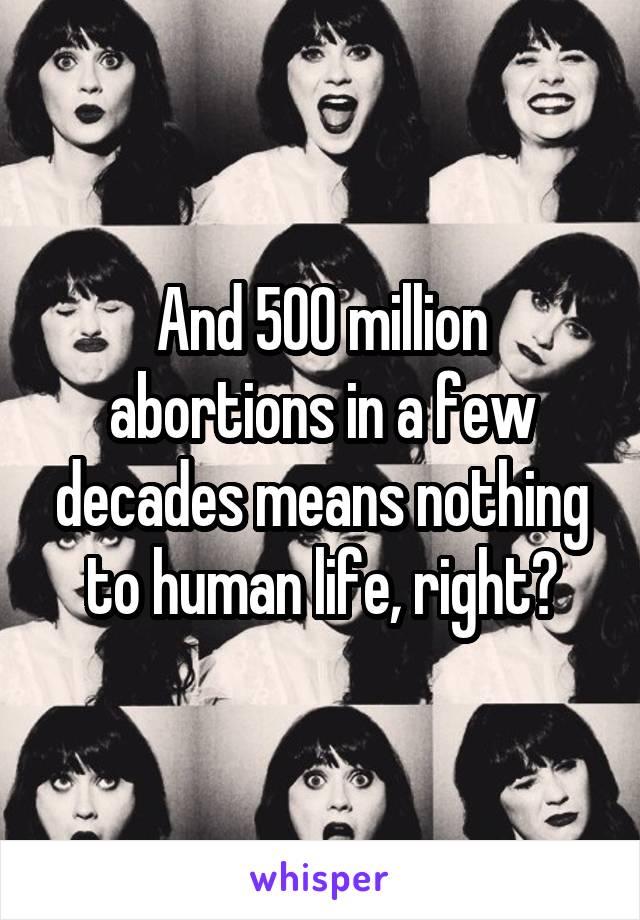 And 500 million abortions in a few decades means nothing to human life, right?