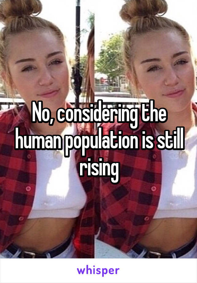 No, considering the human population is still rising