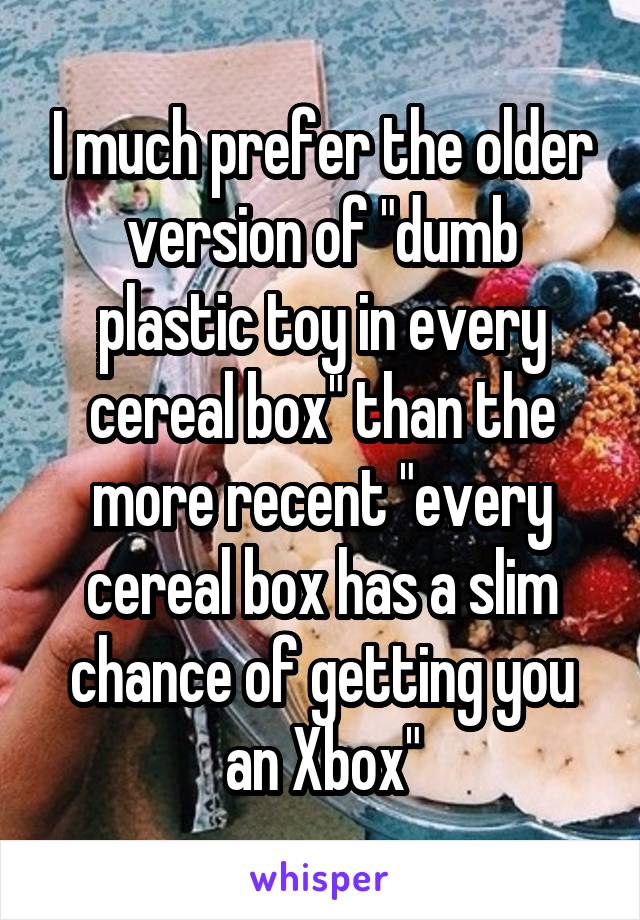 I much prefer the older version of "dumb plastic toy in every cereal box" than the more recent "every cereal box has a slim chance of getting you an Xbox"