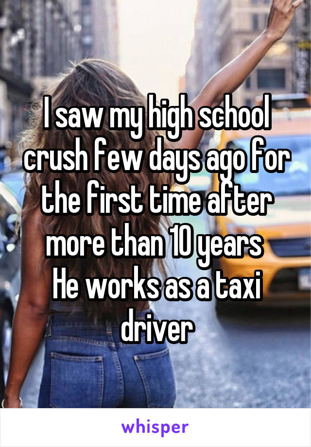 I saw my high school crush few days ago for the first time after more than 10 years 
He works as a taxi driver