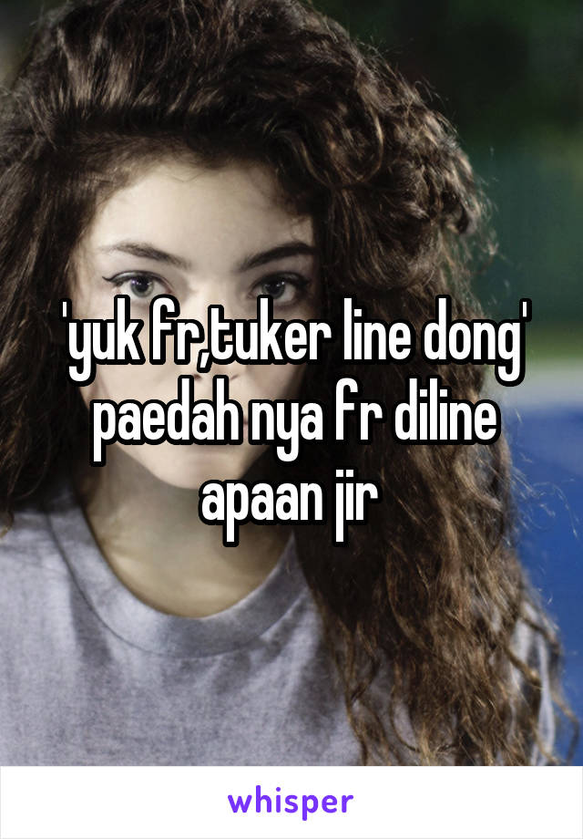 'yuk fr,tuker line dong'
paedah nya fr diline apaan jir 