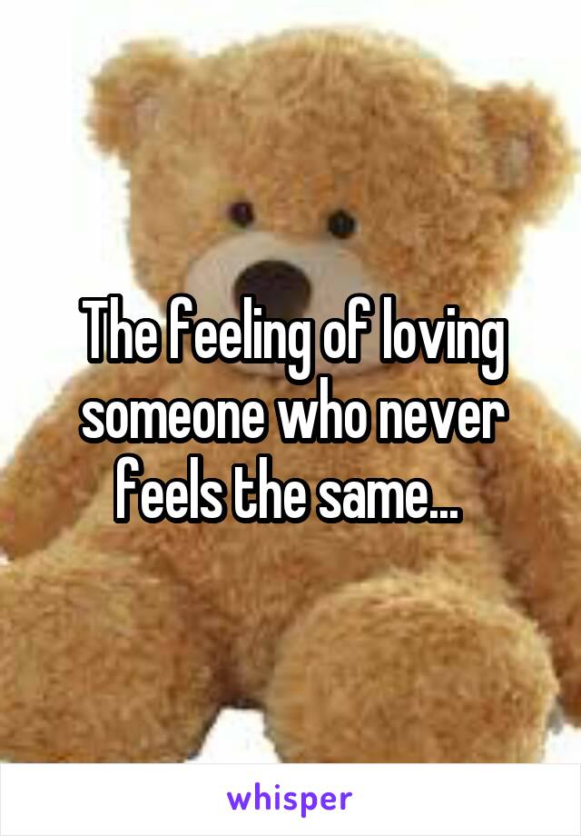 The feeling of loving someone who never feels the same... 