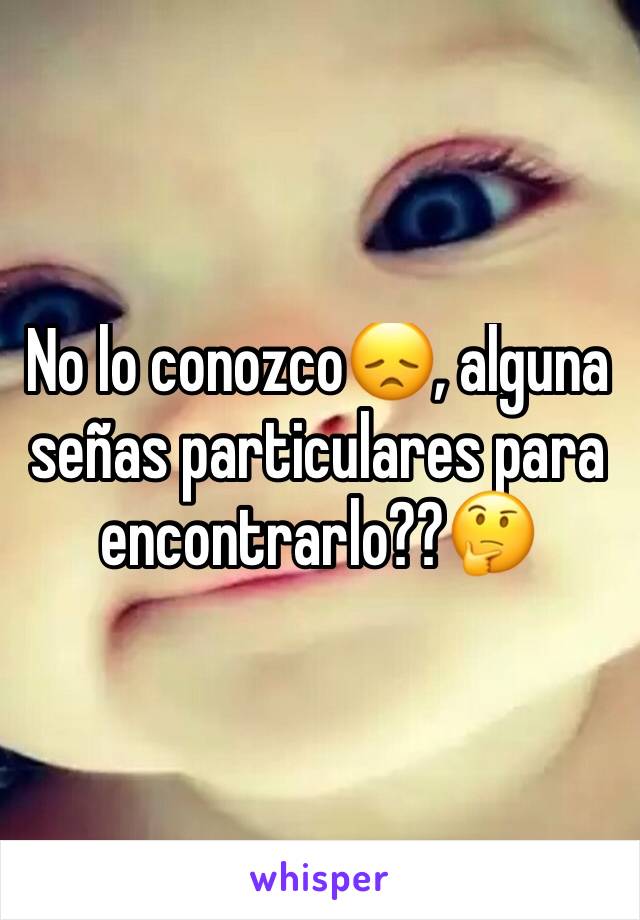 No lo conozco😞, alguna señas particulares para encontrarlo??🤔