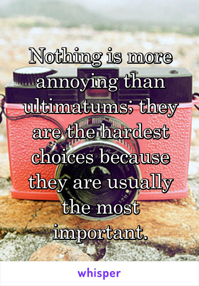 Nothing is more annoying than ultimatums; they are the hardest choices because they are usually the most important.