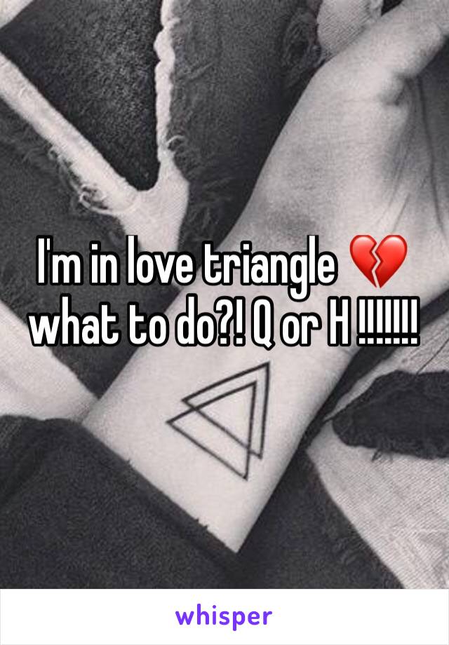 I'm in love triangle 💔 what to do?! Q or H !!!!!!!