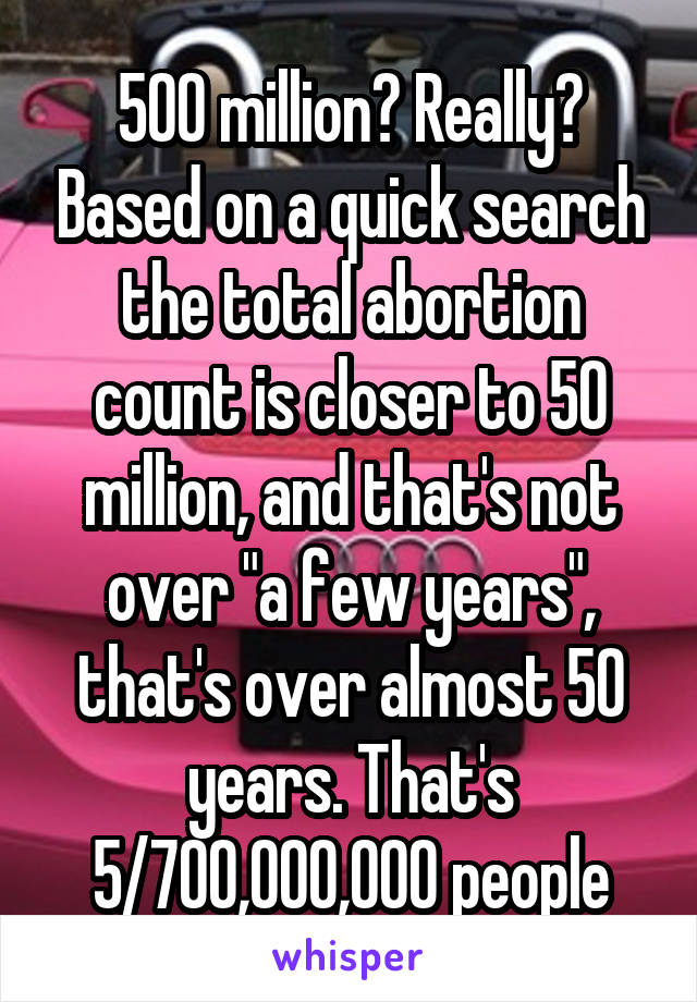 500 million? Really? Based on a quick search the total abortion count is closer to 50 million, and that's not over "a few years", that's over almost 50 years. That's 5/700,000,000 people