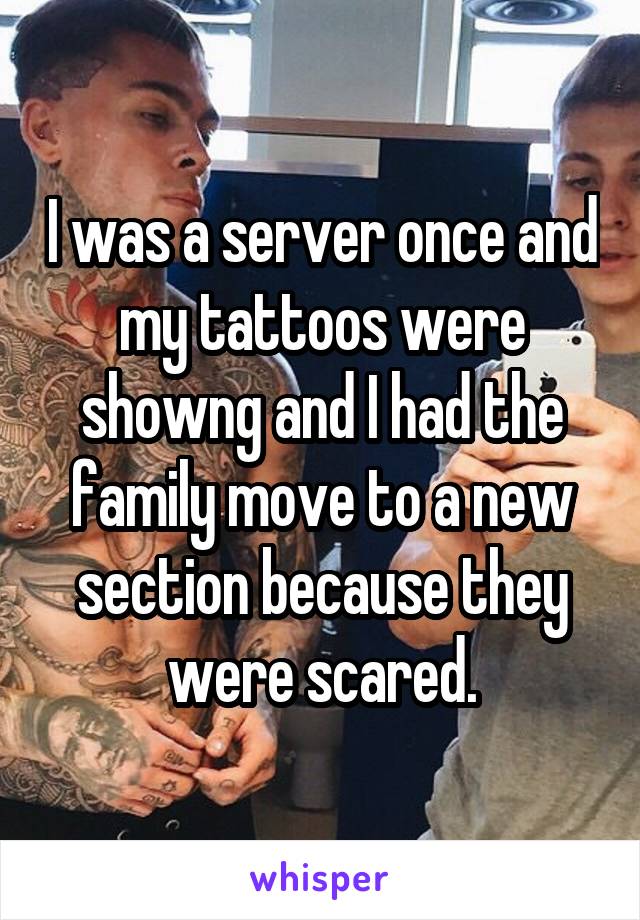 I was a server once and my tattoos were showng and I had the family move to a new section because they were scared.