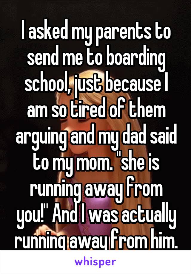 I asked my parents to send me to boarding school, just because I am so tired of them arguing and my dad said to my mom. "she is running away from you!" And I was actually running away from him.