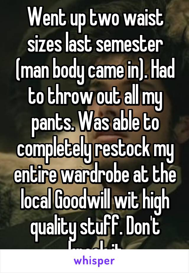 Went up two waist sizes last semester (man body came in). Had to throw out all my pants. Was able to completely restock my entire wardrobe at the local Goodwill wit high quality stuff. Don't knock it