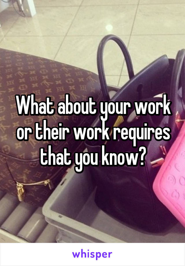 What about your work or their work requires that you know?